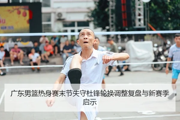广东男篮热身赛末节失守杜锋轮换调整复盘与新赛季启示